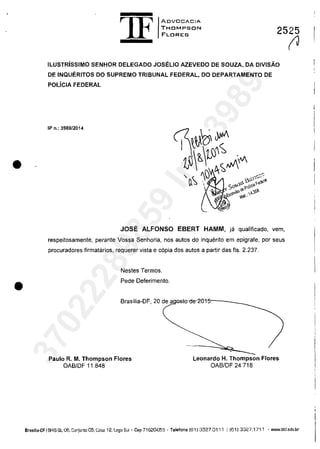 •
•
1F
ADV[JCACIA
THDMPSON
FLDRES 2525
ILUSTRisSIMO SENHOR DELEGADO JOSELIO AZEVEDO DE SOUZA, DA DIVISĂO
DE INQUERITOS DO SUPREMO TRIBUNAL FEDERAL, DO DEPARTAMENTO DE
POLiCIA FEDERAL
IP n.: 3989/2014
JOSE ALFONSO EBERT HAMM, ja qualificado, vem,
respeitosamente, perante Vossa Senhoria, nas autos do inquerito em epigrafe, por seus
procuradores firmatarios, requerer vista e copia dos autos a pariir das fis. 2.237.
Nestes Termos.
Pede Deferimento.
Brasilia-OF, 20 de agosro-de-2015,---____
Paulo R. M. Thompson Flores
OAB/OF 11.848
Leonardo H. Thompson Flores
OABIDF 24.718
(J
Brasnia-OF I SHIS Ql 06, Conjunto 05, Gasa 12.lago Sul' Cap 71620055 . Telefona (611 3327.0111 I (611 3327.1711 . www.thf.adv.br
37022289859
Inq
3989
 