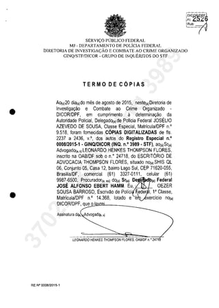 •
•
'~I'C~~il6
SERVI<;:O PlJBLlCO FEDERAL
MJ - DEPARTAMENTO DE POLiCIA FEDERAL
DlRETORIA DE INVESTIGA<;:ĂO E COMBATE AO CRIME ORGANIZADO
GINQ/STF/DlCOR - GRUPO DE INQUERlTOS DO STF
TERMO DE CQPIAS
AO(,)20 dia(,)do mes de agosto de 2015, neste(a)Diretoria de
Investigar;ao e Combate ao Crime Organizado -
DICORlDPF, em cumprimento il determinar;ao da
Autoridade Policial, DelegadO(a) de Policia Federal JOSELIO
AZEVEDO DE SOUSA, Classe Especial, Matricula/DPF n.'
9.518, Ioram lornecidas COPIAS DIGITALlZADAS de fis.
2237 a 2436, v.', dos autos do Registro Especial n.'
0008/2015·1 . GINQfDICOR (INQ. n.' 3989 . STF), aO(a)Sr(a)
AdvogadO(a.s)LEONARDO HENKES THOMPSON FLORES,
inscrito na OABIDF sob o n." 24718, do ESCRITORIO DE
ADVOCACIA THOMPSON FLORES, situado nO(a) SHIS QL
06, Conjunto 05, Casa 12, bairro Lago Sul, CEP 71620-055,
BrasiiialDF, comercial (61) 3327-0111, celular (61)
9987-6500, Procurador(a. ,,) dO(a) Sr(a) De (a) Federal
JOSE ALFONSO EBERT HAMM. Eu, '. OEZER
SOUSA BARROSO, Escrivao de Polici eder 1, 1aClasse,
Matricula/DPF n.' 14.368, lotado e e
DICORlDPF, q~ueOJo:uI<l.'lD8L______~
Assinatura dq,. Advogadq,. si
LEONARDO HENKES THOMPSON FLORES, OAB/DF n. o 247
RE W 0008/2015-1
Rub:
37022289859
Inq
3989
 