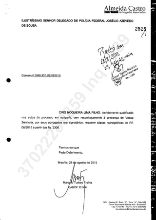 •
•
Almeida CastraAdvogados Associados
ILUSTRlsSIMO SENHOR DELEGADO DE POLICIA FEDERAL JOS~UO AZEVEDO
DESOUSA
Processo n° 3989! STF (RE 08/2015)
CIRO NOGUEIRA UMA FILHO, devidamente qualificado
nas autos do processo em epfgrafe, vem respeitosamente ă presenya de Vossa
Senhoria, por seus advogados ora signatarios, requerer c6pias reprograficas do RE
08/2015 a partir das fis. 2306.
Termos em que
Pede Deferimento,
Brasflia, 28 agosto de 2015
Mare reiria
AB/DF 22.9 6
SCN - Quadra 02 - Bloco "D" - Tone"A" - Sala 1125
Crmtm Emprcsarial Libcrty Mall- BrasDia-DF
Cep· 70 712-903 - TclfFax: 55 61 3328-9292
almcidacastroOalmeidacastro.com.br
37022289859
Inq
3989
 