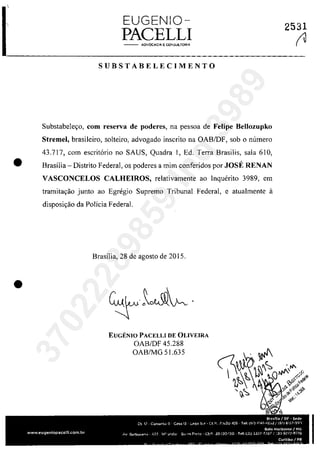 EUGENIO-
PACELLI- - AOVOCAC!6, E CONSut.TORIA
SUBSTABELECIMENTO
Substabele,o, corn reserva de poderes, na pessoa de Felipe Bellozupko
Stremel, brasileiro, solteiro, advogado inscrito na OABIDF, sab o numero
43.717, corn escrit6rio no SAUS, Quadra 1, Ed. Terra Brasilis, sala 610,
• Brasilia - Distrito Federal, os poderes a mim conferidos por JOst RENAN
VASCONCELOS CALHEIROS, relativamente ao Inquerito 3989, em
tramita,âo junlo ao Egregio Supremo Tribunal Federal, e atualmente il
disposi,âo da Policia Federal.
•
Brasilia, 28 de agosto de 2015.
EUGENIO PACELLI DE OLiVEIRA
OAB/DF 45.288
OAB/MG 51.635
2531
r137022289859
Inq
3989
 
