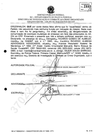 •
•
DICOR/DPF
FI' 2448
Reb. /.
SERVI<;:O PUBLICO FEDERAL
MJ - DEPARTAMENTO DE POLiCIA FEDERAL
DIRETORIA DE INVESTIGA<;:ĂO E COMBATE AO CRIME ORGANIZADO
G1NQ/STF/DICOR - GRlPO DE INQUERITOS DO STF
GREENHALGH; QUE por conta destes fatos afirma que foi "escanteado" dentro do
Partido, nao assumindo mais nenhuma fun~ao por indica~ao do mesmo. Nada mais
disse e nem Ihe foi perguntado(,). Foi entao advertido(,) da obrigatoriedade de
comunica~ao de eventuais mudan~as de endere~o em face das prescri~ăes do Art.
224 do CPP. Encerrado o presente que, lido e achado conforme, assinam com 0(,)
Declarante, na presen~a de seul'"') Advogado(,) RICARDO GOMES DE ALMEIDA,
inscrito(,) na OAB/MT sob o n.o 5985, do(,) Escritario RICARDO ALMEIDA
ADVOGADOS ASSOCIADOS, situado(,) nOi') Avenida Historiador Rubens de
Mendon~a, n.o 1894, 21 0
Andar, Centro Empresarial Maruana, Bairro Bosque da
Saude, Cuiabâ/MT, CEP 78050-000, comercial (65) 3023-0002, celular (65) 9973-
0880, e-mail: ricardo@ricardoalmeida.adv.br.e.comigo. OEZER SOUSA BARROSO,
Escrivao(.) de Policia Federal, Primeira Classe, Matricula/DPF n.o
14368, lotado(,) e
em exercicio nOi') Diretoria de Investiga~ao e ao Crime Organizado, que o
lavrei.
AUTORI DADE POLICIAL :...........'0'.,;;..,;...,';c'"s''ii'}tOA~~'J')0DEsousA. M~i;j~;i~PF;;9518 ..........
DECLARANTE :............... c~~ii
NETO
V",AL""IC'A. OABIMT n.(> 5985
ESCRIVĂO(Â)
EP'~~B.SJ~...._ilb';o.. MatriculalDPF n.o 14368
RE N.Q
0008/2015-1 - GINQ/STF/DICOR (INQ. N.o 3989 - STF) fis. 4/4
37022289859
Inq
3989
 
