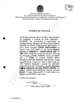 •
•
SERVI<;:O PUBLICO FEDERAL
MI - DEPARTAMENTO DE POLÎCIA FEDERAL
DIRETORIA DE lNVESTIGA<;:ĂO E COMBATE AO CRIME ORGANIZADO
GINQ/STF/DICOR - GRUPO DE lNQUERlTOS DO STF
TERMO DE C6PIAS
Ao(s)03 dia(s)do mes de setembro de 2015, nest~a)Diretoria
de Investiga<;ao e Combate ao Crime Organizado -
DICORlDPF, em cumprimento il determina<;ao da
Autoridade Policial, DelegadO(a)de Policia Federal JOSELIO
AZEVEDO DE SOUSA, Classe Especial, Matricula/DPF n.o
9.518, Ioram lornecidas COPIAS DlGITAlIZADAS do
Volume 11 (fis. 2237 a 2442, v.O), dos autos do Registre
Especial n.o 0008/2015·1 • GINQlSTF/DICOR (INQ. n.o
3989· STF), inclusive do conteOdo da midia de fi. 2270, aO(,)
Sr(a) AdvogadO(a,s) DANIEL ROMEIRO, inscritO(a)na OAB/SP
sob o n." 234983, do Escrit6rio PODVAl ANTUN
INDAlECIO RAFFAINI BERAlDOADVOGADOS, situado
nO(a) SHIS Ol 24, Conjunto 01, Casa 01, Bairro lago Sul,
CEP 71665·015, Brasilia/DF, comercial (61) 3222-2295,
,celular ~61h~~~~~6~':~~~~~~r~o)~~~;r~I~:iR~a~e~:)
OEZER SOUSA BARROSO, Escrivao de Polîcia
eder. 1, 1aClasse, Matricula/DPF n.O 14.368, lotado e em
.er icio nO(ajDICORlDPF, que o lavrei.
Assinatura de;., ,)Advogade;.,'1
DAN/EL ROMEIRO, OAB/SP n. o 234983
RE N° 000812015-1
~t2'~35
Rub: ~
(37022289859
Inq
3989
 