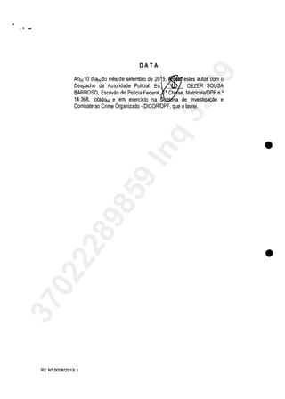 DATA
AOI')10 di<l(,)do mes de setembro de 2015, estes autos eom o
Despaeho da Autoridade Polida!. Eu, OEZER SOUSA
BARROSO, Eserivao de Polida Federal, • Ct se, Matrieula/DPF n.'
14.368, lotadD(a) e em exerclcio na ria de Investiga9ao e
Combate ao Crime Organizado - DICORlDPF, que o lavrei.
RE N° 0008/2015-1
•
•
37022289859
Inq
3989
 
