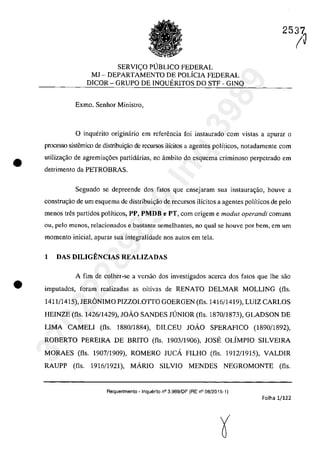 •
•
SERVIC;:O p(JBUCO FEDERAL
MJ - DEPARTAMENTO DE POLÎCIA FEDERAL
DICOR - GRUPO DE INQUERITOS DO STF - GINQ
Exmo. Senhor Ministro,
25iJ
o inquerito originârio em referencia foi instaurado corn vistas a apuraT o
processo sistemico de distribui~o de recursos ilÎcitos a agentes polfticos, notadamente corn
utilizac;ăo de agremia~6es partidârias, na âmbito do esquema criminoso perpctrado em
detrimento da PETROBRAS.
Segundo se depreende dos fates gue ensejaram sua instaurac;ao, houve a
construc;ao de um esquema de distribuic;âo de recursos ilîcitos a agentes polîticos de pela
menos tfes partidos politicos, PP, PMDB e PT, corn origem e modus operandi comuns
ou, pela menos, relacionados e bastante semelhantes, 00 gual se houvc por bem, em um
momento inicial, apuraT sua integralidade nas autos em tela.
1 DAS DILIGENCIAS REALIZADAS
A fim de colher-se a versao dos investigados accrca dos fatos que lhe sao
imputados, foram realizadas as oitivas de RENATO DELMAR MOLLING (fis.
1411/1415), JERâNIMO PIZZOLOTTO GOERGEN (fIs. 1416/1419), LUIZ CARLOS
HEINZE (fIs. 1426/1429), JOĂO SANDES JUNIOR (fIs. 1870/1873), GLADSON DE
LIMA CAMELI (fis. 1880/1884), DILCEU JOĂO SPERAFICO (1890/1892).
ROBERTO PEREIRA DE BRITO (fIs. 1903/1906), JOSE OLÎMPIO SILVEIRA
MORAES (fis. 1907/1909), ROMERO JUCA FILHO (fIs. 1912/1915), VALDIR
RAUPP (fis. 1916/1921). MARIO SILVIO MENDES NEGROMONTE (fIs.
Aequerimento - Inquerito n° 3.989/DF (RE n° 08/2015-1)
Folha 1/122
37022289859
Inq
3989
 