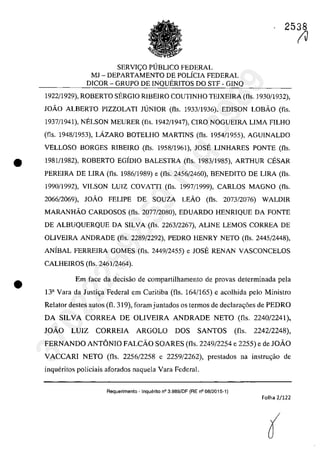 2538
SERVIC;:O PUBLICO FEDERAL
MJ - DEPARTAMENTO DE POLÎCIA FEDERAL
DICOR - GRUPO DE INQUERITOS DO STF - GINQ
1922/1929), ROBERTO SERGIO RIBEIRO COUTINHO TEIXEIRA (fis. 1930/1932),
JOÂO ALBERTO PIZZOLATI JUNIOR (fis. 1933/1936), EDISON LOBÂO (fis.
1937/1941), NELSON MEURER (fIs. 1942/1947), CIRO NOGUEIRA LIMA FILHO
(fis. 1948/1953), LAZARO BOTELHO MARTINS (fis. 1954/1955), AGUINALDO
VELLOSO BORGES RIBEIRO (fis. 1958/1961), JOSE LINHARES PONTE (fis.
• 1981/1982), ROBERTO EGÎDIO BALESTRA (fis. 1983/1985), ARTHUR CESAR
PEREIRA DE LIRA (fis. 1986/1989) e (fis. 2456/2460), BENEDITO DE LIRA (fis.
1990/1992), VILSON LUIZ COVATTI (fis. 1997(1999), CARLOS MAGNO (fis.
2066/2069), JOÂO FELIPE DE SOUZA LEÂO (fis. 2073/2076) WALDIR
MARANHÂO CARDOSOS (fis. 2077/2080), EDUARDO HENRIQUE DA FONTE
DE ALBUQUERQUE DA SILVA (fis. 2263/2267), ALINE LEMOS CORREA DE
OLIVEIRA ANDRADE (fis. 2289/2292), PEDRO HENRY NETO (fis. 2445/2448),
ANÎBAL FERREIRA GOMES (fis. 2449(2455) e JOSE RENAN VASCONCELOS
CALHEIROS (fis. 2461/2464).
• Em face da decisiio de comparlilhamento de provas detcrminada pela
Ba Vara da Justi~a Federal em Curitiba (fis. 164/165) e acolhida pelo Ministro
Relator destes autos (fi. 319), faram juntados os termos de declara~6es de PEDRO
DA SILVA CORREA DE OLlVElRA ANDRADE NETO (fis. 2240/2241),
JOĂO LUIZ CORREIA ARGOLO DOS SANTOS (fis. 2242/2248),
FERNANDO ANTONIO FALCĂO SOARES (fis. 2249/2254 e 2255) e de JOĂO
VACCARI NETO (fis. 2256/2258 e 2259/2262), prestados na instru~iio de
inqueritos policiais aforados naquela Vara Federal.
Requerimento - Inquerito n° 3.989/DF (RE n° 08/2015-1)
Folha 2/122
(J
37022289859
Inq
3989
 