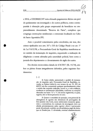 •
•
PGR
07Questão de Ordem no INQ 4.446/DF / I
. I
e 2014, a ODEBRECHT teria efetuado pagamentos ilícitos em prol
do parlamentar ora investigado e de outros políticos, como contra-
partida à obtenção pelo grupo empresarial de benefícios no em-
preendimento denominado "Reserva do Paiva", complexo que
congrega construções residenciais e comerciais localizado no Cabo
de Santo Agostinho/PE.
Ante o possível cometimento pelos envolvidos, em tese, dos
crimes tipificados nos arts. 317 e 333 do Código Penal e no art. 10
da Lei 9.613/98, a Procuradoria-Geral da República manifestou-se
no sentido da instauração de inquérito, requerendo a realização de
diligências a serem adotadas pela autoridade policial, bem como a
juntada dos depoimentos e o levantamento do sigilo dos autos.
Em decisão monocrática datada de 4/4/2017 (fls. 14/18), am-
bos os pleitos foram integralmente deferidos, pelos seguintes fun-
damentos:
[.. ·1
2. Como sabido, apresentado o pedido de instaura-
ção de inquérito pelo Procurador-Geral da República; in-
cumbe ao Relator deferi-lo, nos termos do art. 21, xv, do
RISTF, não lhe competindo qualquer aprofundamento sobre
o mérito das suspeitas indicadas, exceto se, a toda evidência,
revelarem-se inteiramente infundadas, conforme as exceções
elencadas nas letras tá" a "e'~ da norma regimental, as quais,
registro, não se fazem presentes no caso.
3. Quanto à unicidade da apuração, com potencial de
abrangência de agentes não detentores de prerrogativa de
foro perante esta Corte, nesse embrionário momento apura-
tório a conveniência da condução da investigação deve ser
aferida prioritariamente pelos agentes afetos à persecução
penal, descabendo conferir, em tal ambiência, papel de desta-
que ao Estado-Juiz. À obviedade, eventual amadurecimento
2 de 8
 