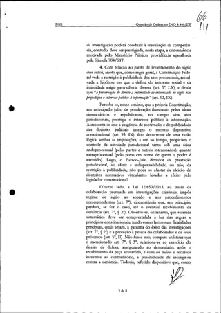 PGR
•
•
Questão de Ordem no INQ 4.446fDF
da investigação poderá conduzir à reavaliação da competên-
cia, contudo, deve ser prestigiada, nesta etapa, a conveniência
motivada pelo Ministério Público, providência agasalhada
pela Súmula 704/S1F.
4. Com relação ao pleito de levantamento do sigilo
dos autos, anoto que, como regra geral, a Constituição Fede-
ral veda a restrição à publicidade dos atos processuais, ressal-
vada a hipótese em que a defesa do interesse social e da
intimidade exigir providência diversa (art. 5°, LX), e desde
que"apreservação do direito à intimidade do interessado no sigilo não
prejudique ointeressepúblico à i'!fOrmação" (art. 93, IX).
Percebe-se, nesse cenário, que a própria Constituição,
em antecipado juízo de ponderação iluminado pelos ideais
democráticos e republicanos, no campo dos atos
jurisdicionais, prestigia o interesse público à informação.
Acrescenta-se que a exigência de motivação e de publicidade
das decisões judiciais integra o mesmo dispositivo
constitucional (art. 93, IX), fato decorrente de uma razão
lógica: ambas as imposições, a um só tempo, propiciam o
controle da atividade jurisdicional tanto sob uma ótica
endoprocessual (pelas partes e outros interessados), quanto
extraprocessual (pelo povo em nome de quem o poder é
exercido). Logo, o Estado-Juiz, devedor da prestação
jurisdicional, ao aferir a indispensabilidade, ou não, da
restrição à publicidade, não pode se afastar da eleição de
diretrizes normativas vinculantes levadas a efeito pelo
legislador constitucional.
O'outro lado, a Lei 12.850/2013, ao tratar da
colaboração premiada em investigações criminais, impôs
regime de sigilo ao acordo e aos procedimentos
correspondentes (art. 7"), circunstância que, em princípio,
perdura, se for o caso, até o eventual recebimento da
denúncia (art. 7°, § 3"). Observe-se, entretanto, que referida
sistemática deve ser compreendida à luz das regras e
princípios constitucionais, tendo como lastro suas finalidades
precípuas, quais sejam, a garantia do êxito das investigações
(art. 7°, § 2°) e a proteção à pessoa do colaborador e de seus
próximos (art. 5°, lI). Não fosse isso, compete enfatizar que
o mencionado art. 7°, § 3°, relaciona-se ao exercício do
direito de defesa, assegurando ao denunciado, após o
recebimento da peça acusatória, e com os meios e recursos
inerentes ao contraditório, a possibilidade de insurgir-se
contra a denúncia. Todavia, referido dispositivo que, como
3 de 8
 