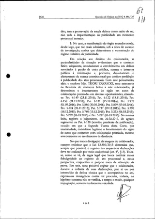 PGR
•
•
Questão de Ordem no INQ 4.446/DF
dito, tem a preservação da ampla defesa como razão de ser,
não veda a implementação da publicidade em momento
processual anterior.
5. No caso, a manifestação do órgão acusador revela,
desde logo, que não mais subsistem, sob a ótica do sucesso
da investigação, razões que determinem a manutenção do
regime restritivo da publicidade.
Em relação aos direitos do colaborador, as
patticularidadcs da situação evidenciam que o contexto
fático subjacente, notadamente o envolvimento em delitos
associados à gestão da coisa pública, atraem o interesse
público à informação e, portanto, desautorizam o
afastamento da norma constitucional que confere predileção
à publicidade dos atos processuais. Com esse pensamento,
aliás, o saudoso Min. TEOR! ZAVASCKI, meu antecessor
na Relatoria de inúmeros feitos a este relacionados, já
determinou o levantamento do sigilo em autos de
colaborações premiadas em diversas oportunidades, citando-
se: Pet. 6.149 (23.11.2016); Pet. 6.122 (18.11.2016); Pet.
6.150 (21.11.2016); Pet. 6.121 (25.10.2016); Pet. 5.970
(01.09.2016); Pet. 5.886 (30.05.2016); Pet. 5.899 (09.03.2016);
Pet. 5.624 (26.11.2015); Pet. 5.737 (09.12.2015); Pet. 5.790
(18.12.2015); Pet. 5.780 (15.12.2015); Pet. 5.253 (06.03.2015);
Pet. 5.259 (06.03.2015) e Pet. 5.287 (06.03.2015). Na mesma
linha, registro o julgamento, em 21.02.2017, do agravo
regimental na Pet. 6.138 (acórdão pendente de publicação),
ocasião em que a Segunda Turma desta Corte, por
unanimidade, considerou legítimo o levantamento do sigilo
de autos que contavam com colaboração premiada, mesmo
anteriormente ao recebimento da denúncia.
No que toca à divulgação da imagem do colaborador,
cumpre enfatizat que a Lei 12.850;2013 determina que,
sempre que possível, o registro das respectivas declarações
deve ser realizado por meio audiovisual (art. 4°, §13). Trata-
se, corno se vê, de regra legal que busca conferir maior
fidedignidade ao registro do ato processual e, nessa
perspectiva, corporifica o próprio meio de obtenção da
prova. Em tese, seria possível cogítar que o colaborador,
durante a colheita de suas declarações, por si ou por
intermédio da defesa técnica que o acompanhou no ato,
expressasse insurgência contra tal proceder, todavia, na
Iúpótese concreta não se verifica, a tempo e modo, qualquer
impugnação, somente tatdiamente veiculada.
4 de 8
 