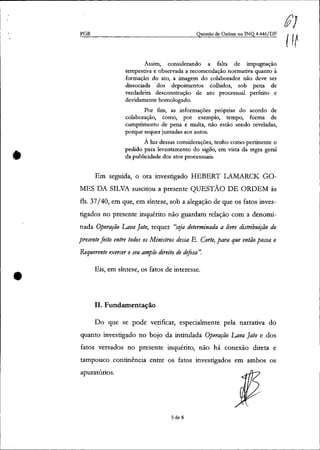 •
•
PGR Questão de Ordem no INQ 4.446/DF
Assim, considerando a falta de impugnação
tempestiva e observada a recomendação normativa quanto à
formação do ato, a imagem do colaborador não deve ser
dissociada dos depoimentos colhidos, sob pena de
verdadeira desconstrução de ato processual perfeito e
devidamente homologado.
Por fim, as informações próprias do acordo de
colaboração, como, por exemplo, tempo, forma de
cumprimento de pena e multa, não estão sendo reveladas,
porque sequer juntadas aos autos.
À luz dessas considerações, tenho como pertinente o
pedido para levantamento do sigilo, em vista da regra geral
da publicidade dos atos processuais.
Em seguida, o ora investigado HEBERT LAMARCK GO-
MES DA SILVA suscitou a presente QUESTÃO DE ORDEM às
fls. 37/40, em que, em síntese, sob a alegação de que os fatos inves-
tigados no presente inquérito não guardam relação com a denomi-
nada Operação Lava Jato, requer "seja determinada a livre distribuição do
presentefeito entre todos os Ministros dessa E. Corte, para que então possa o
Requerente exercer oseu amplo direito de difesa".
Eis, em síntese, os fatos de interesse.
11. Fundamentação
Do que se pode verificar, especialmente pela narrativa do
quanto investigado no bojo da intitulada Operação Lava Jato e dos
fatos versados no presente inquérito, não há conexão direta e
tampouco continência entre os fatos investigados em ambos os
apuratórios.
5 de 8
$}
{It
 