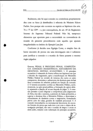 •
•
~~PGR Questão de Ordem no INQ 4.446/DF {tI
Realmente, não há aqui conexão ou continência propriamente
dita com os fatos já distribuídos à relatoria do Ministro Edson
Fachin. Isso porque não ocorrem na espécie as hipóteses dos arts.
76 e 77 do cpp - e, por consequência, do art. 69 do Regimento
Interno do Supremo Tribunal Federal. Não há, tampouco
elementos que apontem para a necessidade ou conveniência de
reunião do presente procedimento com aqueles que apuram
irregularidades no âmbito da Operação LavaJato.
Conforme já decidiu essa Egrégia Corte, o simples fato de
haver encontro de provas em uma investigação não é suficiente
para justificar a conexão e a reunião de feitos perante o mesmo
órgão julgador:
Ementa: PENAL E PROCESSO PENAL. COMPETÊN-
CIA. CONEXÃO. INEXISTÊNCIA. ADITAMENTO DA
DENÚNCIA. SISTEMA ACUSATÓRIO. 1. O princípio
acusatório é vulnerado de forma reflexa nas hipóteses em que
a decisão do magistrado, após a manifestação do Ministério
Público Federal no sentido de remessa dos autos ao juízo
competente, determina o aditamento da denúncia para incluir
fatos constantes do relatório policial em função da conexão.
2. O sistema acusatório confere ao Ministério Público, exclu-
sivamente, na ação penal pública, a formação do opinio delic-
ti, separando a função de acusar daquela de julgar. 3. A cone-
xão perfiÚte o Juízo disputar a competência para julgamento
do feito, mas não o autoriza, a pretexto do liame probatório, a
superar o dofiÚnus Iitis, o Ministério Público, e determinar o
oferecimento de denúncia contra o impetrante, formulando
prévio juízo de culpa, gerador de nulidade processual. 4. A
conexão intersubjetiva ou instrumental decorrente de encon-
tro fortuito de prova que nada tem a ver com o objeto da in-
vestigação principal, não tem o condão de impor o unum et
idem judex, máxime com vulneração do princípio acusatório.
6 de 8
 