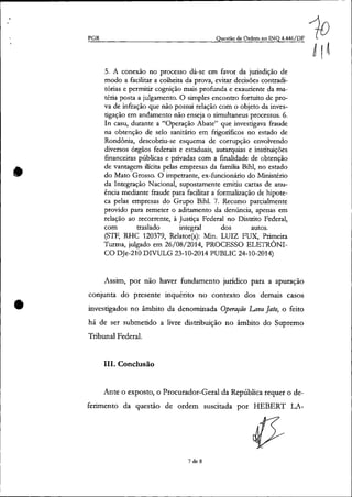 •
•
PGR Questão de Ordem no INQ 4.446/DF
5. A conexão no processo dá-se em favor da jurisdição de
modo a facilitar a colheita da prova, evitar decisões contradi-
tórias e permitir cognição mais profunda e exauriente da ma-
téria posta a julgamento. O simples encontro fortuito de pro-
va de infração que não possui relação com o objeto da inves-
tigação em andamento não enseja o simultaneus processus. 6.
In casu, durante a "Operação Abate" que investigava fraude
na obtenção de selo sanitário em frigoríficos no estado de
Rondônia, descobriu-se esquema de corrupção envolvendo
diversos órgãos federais e estaduais, autarquias e instituições
financeiras públicas e privadas com a finalidade de obtenção
de vantagem ilicita pelas empresas da família Bihl, no estado
do Mato Grosso. O impetrante, ex-funcionário do Ministério
da Integração Nacional, supostamente emitiu cartas de anu-
ência mediante fraude para facilitar a formalização de hipote-
ca pelas empresas do Grupo Bihl. 7. Recurso parcialmente
provido para remeter o aditamento da denúncia, apenas em
relação ao recorrente, à Justiça Federal no Distrito Federal,
com traslado integral dos autos.
(STF, RHC 120379, Relator(a): Min. LUIZ FUX, Primeira
Turma, julgado em 26/08/2014, PROCESSO ELETRÔNI-
CO DJe-210 DIVULG 23-10-2014 PUBLIC 24-10-2014)
Assim, por não haver fundamento jurídico para a apuração
conjunta do presente inquérito no contexto dos demais casos
investigados no âmbito da denominada Operação Lava Jato, o feito
há de ser submetido a livre distribuição no âmbito do Supremo
Tribunal Federal.
lU. Conclusão
Ante o exposto, o Procurador-Geral da República requer o de-
ferimento da questão de ordem suscitada por HEBERT LA-
7 de 8
 