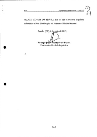 ~----------------------------------------------------------------------------- - -
•
•
PGR Questão de Ordem no [NQ 4.446/DF
MARCK GOMES DA SILVA, a fim de ser o presente inquérito
submetido a livre distribuição no Supremo Tribunal Federal.
Brasília (DF), 8 de maio de 2017.
Rodrigo Ja onteiro de Barros
Procurador-Geral da República
vfl
8 de 8
 