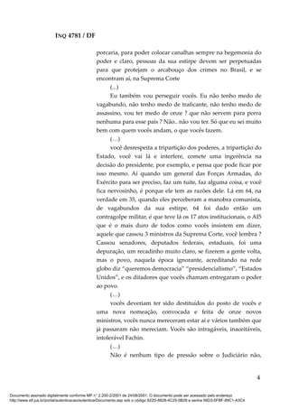 INQ 4781 / DF
porcaria, para poder colocar canalhas sempre na hegemonia do
poder e claro, pessoas da sua estirpe devem ser perpetuadas
para que protejam o arcabouço dos crimes no Brasil, e se
encontram aí, na Suprema Corte
(...)
Eu também vou perseguir vocês. Eu não tenho medo de
vagabundo, não tenho medo de traficante, não tenho medo de
assassino, vou ter medo de onze ? que não servem para porra
nenhuma para esse país ? Não.. não vou ter. Só que eu sei muito
bem com quem vocês andam, o que vocês fazem.
(…)
você desrespeita a tripartição dos poderes, a tripartição do
Estado, você vai lá e interfere, comete uma ingerência na
decisão do presidente, por exemplo, e pensa que pode ficar por
isso mesmo. Aí quando um general das Forças Armadas, do
Exército para ser preciso, faz um tuite, faz alguma coisa, e você
fica nervosinho, é porque ele tem as razões dele. Lá em 64, na
verdade em 35, quando eles perceberam a manobra comunista,
de vagabundos da sua estirpe, 64 foi dado então um
contragolpe militar, é que teve lá os 17 atos institucionais, o AI5
que é o mais duro de todos como vocês insistem em dizer,
aquele que cassou 3 ministros da Suprema Corte, você lembra ?
Cassou senadores, deputados federais, estaduais, foi uma
depuração, um recadinho muito claro, se fizerem a gente volta,
mas o povo, naquela época ignorante, acreditando na rede
globo diz “queremos democracia” “presidencialismo”, “Estados
Unidos”, e os ditadores que vocês chamam entregaram o poder
ao povo.
(…)
vocês deveriam ter sido destituídos do posto de vocês e
uma nova nomeação, convocada e feita de onze novos
ministros, vocês nunca mereceram estar aí e vários também que
já passaram não mereciam. Vocês são intragáveis, inaceitáveis,
intolerável Fachin.
(…)
Não é nenhum tipo de pressão sobre o Judiciário não,
4
Documento assinado digitalmente conforme MP n° 2.200-2/2001 de 24/08/2001. O documento pode ser acessado pelo endereço
http://www.stf.jus.br/portal/autenticacao/autenticarDocumento.asp sob o código 822D-6628-4C25-0B28 e senha 56D3-0FBF-89C1-A3C4
 