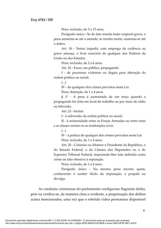 INQ 4781 / DF
Pena: reclusão, de 3 a 15 anos.
Parágrafo único.- Se do fato resulta lesão corporal grave, a
pena aumenta-se até a metade; se resulta morte, aumenta-se até
o dobro.
Art. 18 - Tentar impedir, com emprego de violência ou
grave ameaça, o livre exercício de qualquer dos Poderes da
União ou dos Estados.
Pena: reclusão, de 2 a 6 anos.
Art. 22 - Fazer, em público, propaganda:
I - de processos violentos ou ilegais para alteração da
ordem política ou social;
(...)
IV - de qualquer dos crimes previstos nesta Lei.
Pena: detenção, de 1 a 4 anos.
§ 1º - A pena é aumentada de um terço quando a
propaganda for feita em local de trabalho ou por meio de rádio
ou televisão.
Art. 23 - Incitar:
I - à subversão da ordem política ou social;
II - à animosidade entre as Forças Armadas ou entre estas
e as classes sociais ou as instituições civis;
(...)
IV - à prática de qualquer dos crimes previstos nesta Lei.
Pena: reclusão, de 1 a 4 anos.
Art. 26 - Caluniar ou difamar o Presidente da República, o
do Senado Federal, o da Câmara dos Deputados ou o do
Supremo Tribunal Federal, imputando-lhes fato definido como
crime ou fato ofensivo à reputação.
Pena: reclusão, de 1 a 4 anos.
Parágrafo único - Na mesma pena incorre quem,
conhecendo o caráter ilícito da imputação, a propala ou
divulga.
As condutas criminosas do parlamentar configuram flagrante delito,
pois na verifica-se, de maneira clara e evidente, a perpetuação dos delitos
acima mencionados, uma vez que o referido vídeo permanece disponível
6
Documento assinado digitalmente conforme MP n° 2.200-2/2001 de 24/08/2001. O documento pode ser acessado pelo endereço
http://www.stf.jus.br/portal/autenticacao/autenticarDocumento.asp sob o código 822D-6628-4C25-0B28 e senha 56D3-0FBF-89C1-A3C4
 