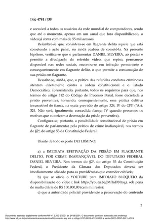 INQ 4781 / DF
e acessível a todos os usuários da rede mundial de computadores, sendo
que até o momento, apenas em um canal que fora disponibilizado, o
vídeo já conta com mais de 55 mil acessos.
Relembre-se que, considera-se em flagrante delito aquele que está
cometendo a ação penal, ou ainda acabou de cometê-la. Na presente
hipótese, verifica-se que o parlamentar DANIEL SILVEIRA, ao postar e
permitir a divulgação do referido vídeo, que repiso, permanece
disponível nas redes sociais, encontra-se em infração permanente e
consequentemente em flagrante delito, o que permite a consumação de
sua prisão em flagrante.
Ressalte-se, ainda, que, a prática das referidas condutas criminosas
atentam diretamente contra a ordem constitucional e o Estado
Democrático; apresentando, portanto, todos os requisitos para que, nos
termos do artigo 312 do Código de Processo Penal, fosse decretada a
prisão preventiva; tornando, consequentemente, essa prática delitiva
insuscetível de fiança, na exata previsão do artigo 324, IV do CPP (“Art.
324. Não será, igualmente, concedida fiança: IV quando presentes os
motivos que autorizam a decretação da prisão preventiva).
Configura-se, portanto, a possibilidade constitucional de prisão em
flagrante de parlamentar pela prática de crime inafiançável, nos termos
do §2º, do artigo 53 da Constituição Federal.
Diante de todo exposto DETERMINO:
a) a IMEDIATA EFETIVAÇÃO DA PRISÃO EM FLAGRANTE
DELITO, POR CRIME INAFIANÇÁVEL DO DEPUTADO FEDERAL
DANIEL SILVEIRA. Nos termos do §2º, do artigo 53 da Constituição
Federal, o Presidente da Câmara dos Deputados deverá ser
imediatamente oficiado para as providências que entender cabíveis;
b) que se oficie o YOUTUBE para IMEDIATO BLOQUEIO da
disponibilização do vídeo ( link https://youtu.be/jMfInDBItog), sob pena
de multa diária de R$ 100.000,00 (cem mil reais);
c) que a autoridade policial providencie a preservação do conteúdo
7
Documento assinado digitalmente conforme MP n° 2.200-2/2001 de 24/08/2001. O documento pode ser acessado pelo endereço
http://www.stf.jus.br/portal/autenticacao/autenticarDocumento.asp sob o código 822D-6628-4C25-0B28 e senha 56D3-0FBF-89C1-A3C4
 