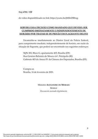 INQ 4781 / DF
do vídeo disponibilizado no link https://youtu.be/jMfInDBItog;
SERVIRÁ ESSA DECISÃO COMO MANDADO QUE DEVERÁ SER
CUMPRIDO IMEDIATAMENTE E INDEPENDENTEMENTE DE
HORÁRIO POR TRATAR-SE DE PRISÃO EM FLAGRANTE DELITO
Encaminhe-se imediatamente ao Diretor Geral da Polícia Federal,
para cumprimento imediato, independentemente de horário, em razão da
situação de flagrante, que poderá ser encontrado nos seguintes endereços:
SQN 302, Bloco G, apartamento 403, Brasília (DF)
Rua Genésio Belisário de Moura s/nº, Petrópolis (RJ)
Gabinete 403 do Anexo IV da Câmara dos Deputados, Brasília (DF)
Cumpra-se.
Brasília, 16 de fevereiro de 2021.
Ministro ALEXANDRE DE MORAES
Relator
Documento assinado digitalmente
8
Documento assinado digitalmente conforme MP n° 2.200-2/2001 de 24/08/2001. O documento pode ser acessado pelo endereço
http://www.stf.jus.br/portal/autenticacao/autenticarDocumento.asp sob o código 822D-6628-4C25-0B28 e senha 56D3-0FBF-89C1-A3C4
 