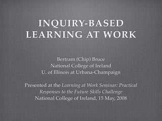 INQUIRY-BASED
LEARNING AT WORK

               Bertram (Chip) Bruce
           National College of Ireland
       U. of Illinois at Urbana-Champaign

Presented at the Learning at Work Seminar: Practical
      Responses to the Future Skills Challenge
    National College of Ireland, 15 May, 2008
