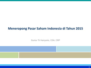 Meneropong Pasar Saham Indonesia di Tahun 2015
Guntur Tri Hariyanto, CSA, CRP
1
 