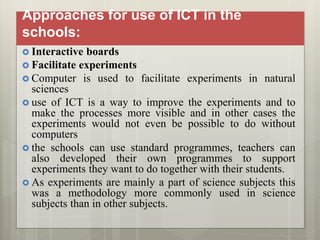 Approaches for use of ICT in the
schools:
 Interactive boards
 Facilitate experiments
 Computer is used to facilitate experiments in natural
sciences
 use of ICT is a way to improve the experiments and to
make the processes more visible and in other cases the
experiments would not even be possible to do without
computers
 the schools can use standard programmes, teachers can
also developed their own programmes to support
experiments they want to do together with their students.
 As experiments are mainly a part of science subjects this
was a methodology more commonly used in science
subjects than in other subjects.
 