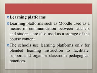 Learning platforms
Learning platforms such as Moodle used as a
means of communication between teachers
and students are also used as a storage of the
course content.
The schools use learning platforms only for
blended learning instruction to facilitate,
support and organise classroom pedagogical
practices.
 