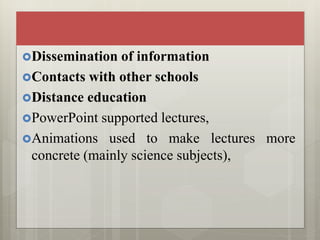 Dissemination of information
Contacts with other schools
Distance education
PowerPoint supported lectures,
Animations used to make lectures more
concrete (mainly science subjects),
 