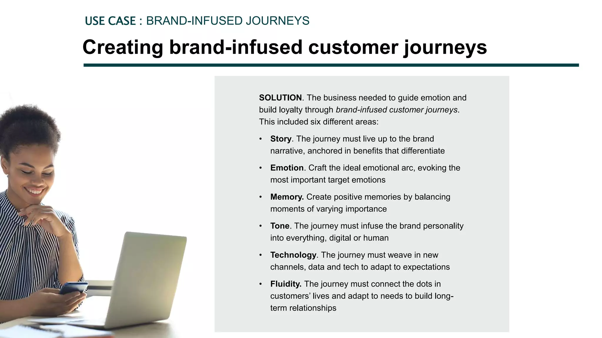 SOLUTION. The business needed to guide emotion and
build loyalty through brand-infused customer journeys.
This included six different areas:
• Story. The journey must live up to the brand
narrative, anchored in benefits that differentiate
• Emotion. Craft the ideal emotional arc, evoking the
most important target emotions
• Memory. Create positive memories by balancing
moments of varying importance
• Tone. The journey must infuse the brand personality
into everything, digital or human
• Technology. The journey must weave in new
channels, data and tech to adapt to expectations
• Fluidity. The journey must connect the dots in
customers’ lives and adapt to needs to build long-
term relationships
Creating brand-infused customer journeys
USE CASE : BRAND-INFUSED JOURNEYS
 