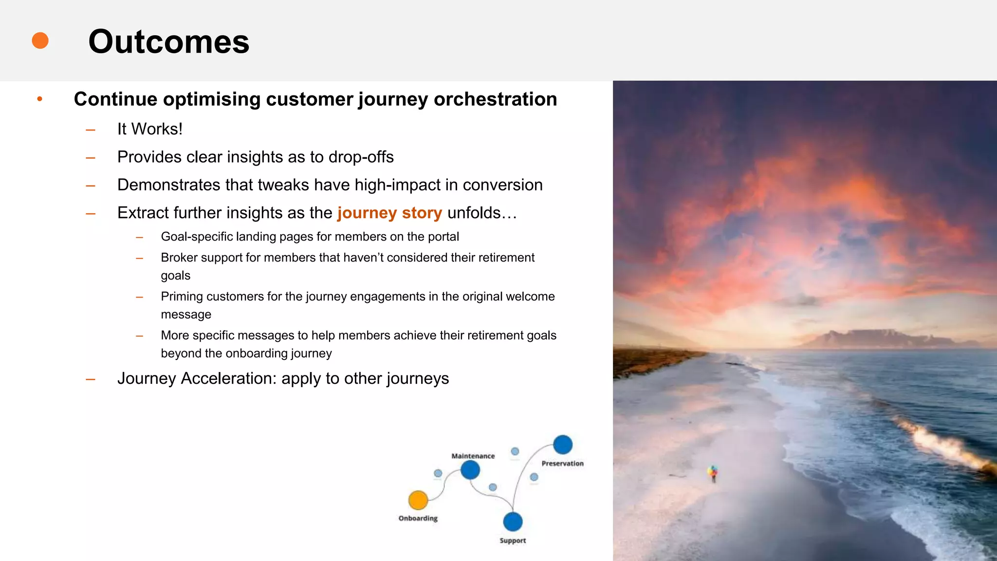 • Continue optimising customer journey orchestration
– It Works!
– Provides clear insights as to drop-offs
– Demonstrates that tweaks have high-impact in conversion
– Extract further insights as the journey story unfolds…
– Goal-specific landing pages for members on the portal
– Broker support for members that haven’t considered their retirement
goals
– Priming customers for the journey engagements in the original welcome
message
– More specific messages to help members achieve their retirement goals
beyond the onboarding journey
– Journey Acceleration: apply to other journeys
Outcomes
 