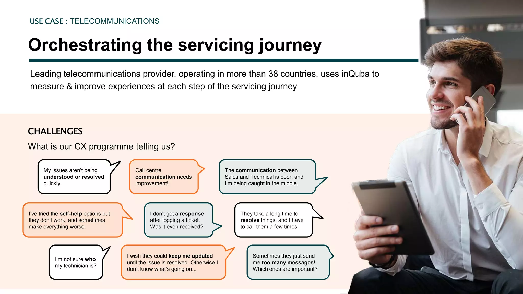 Leading telecommunications provider, operating in more than 38 countries, uses inQuba to
measure & improve experiences at each step of the servicing journey
Orchestrating the servicing journey
USE CASE : TELECOMMUNICATIONS
CHALLENGES
What is our CX programme telling us?
Call centre
communication needs
improvement!
My issues aren’t being
understood or resolved
quickly.
The communication between
Sales and Technical is poor, and
I’m being caught in the middle.
I don’t get a response
after logging a ticket.
Was it even received?
I’ve tried the self-help options but
they don’t work, and sometimes
make everything worse.
They take a long time to
resolve things, and I have
to call them a few times.
I wish they could keep me updated
until the issue is resolved. Otherwise I
don’t know what’s going on...
I’m not sure who
my technician is?
Sometimes they just send
me too many messages!
Which ones are important?
 