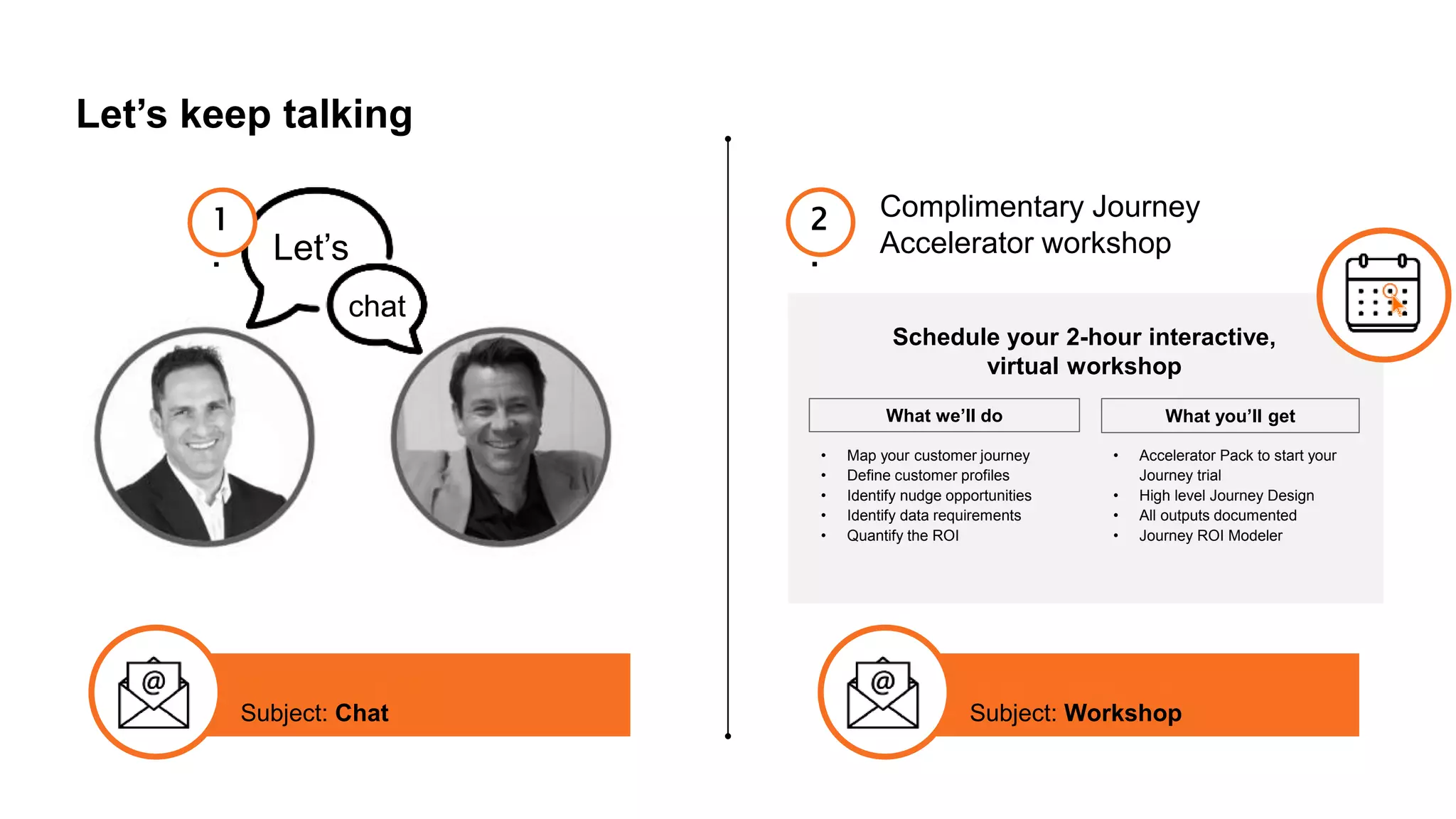 Let’s keep talking
Let’s
chat
1
.
Complimentary Journey
Accelerator workshop
2
.
info@inquba.com
Subject: Chat
info@inquba.com
Subject: Workshop
Schedule your 2-hour interactive,
virtual workshop
What we’ll do What you’ll get
• Map your customer journey
• Define customer profiles
• Identify nudge opportunities
• Identify data requirements
• Quantify the ROI
• Accelerator Pack to start your
Journey trial
• High level Journey Design
• All outputs documented
• Journey ROI Modeler
 