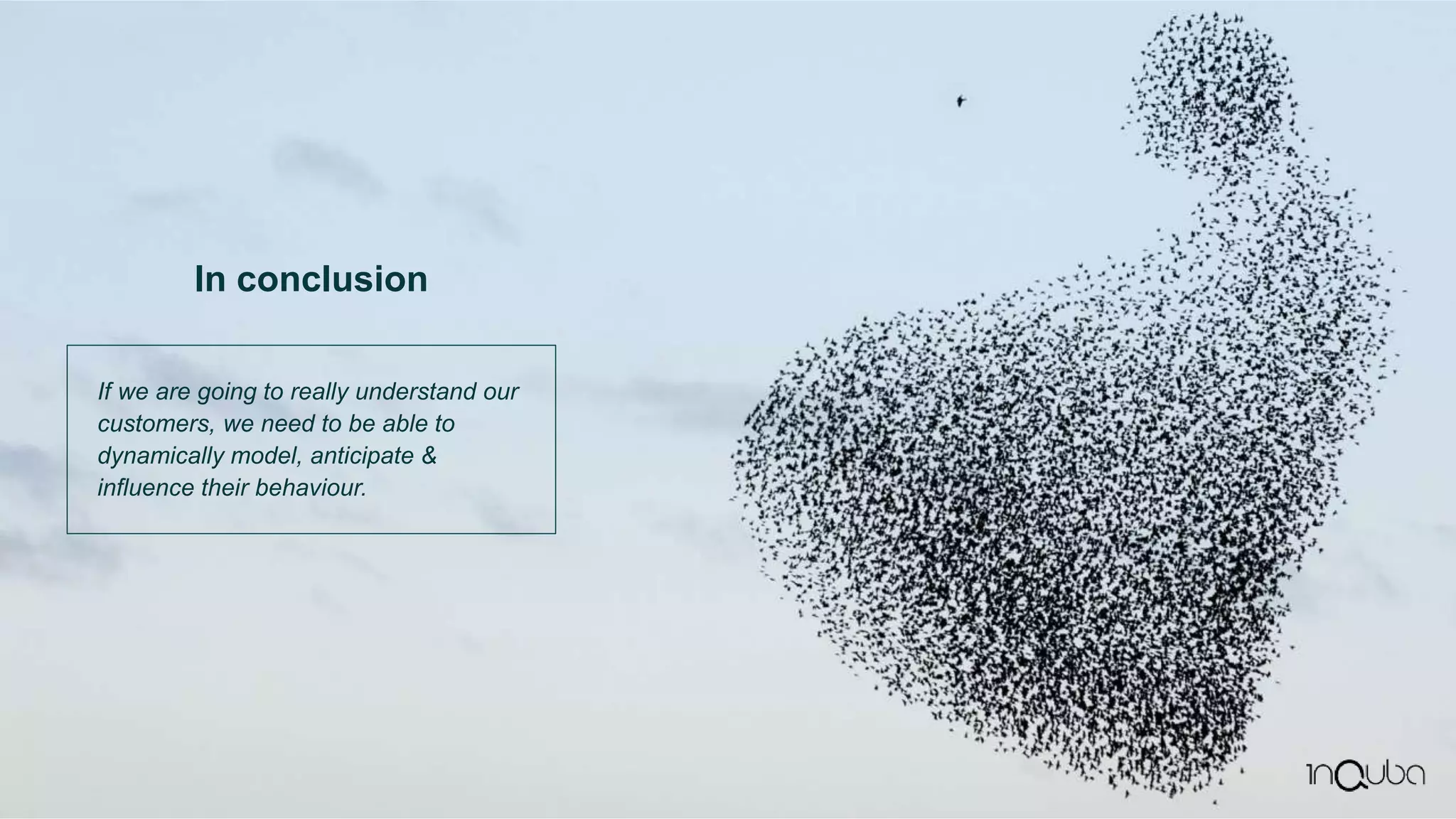 If we are going to really understand our
customers, we need to be able to
dynamically model, anticipate &
influence their behaviour.
In conclusion
 