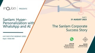 PRESENTS
Sanlam: Hyper-
Personalization with
WhatsApp and AI
LIVE EXECUTIVE WEBINAR SERIES
August - October 2023
The Sanlam Corporate
Success Story
PART1
31 AUGUST 2023
SANLAM
Wouter Dercksen
Managing Executive:
Corporate Solutions
INQUBA
Michael Renzon
CEO & Co-Founder
 