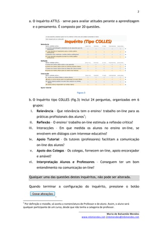 2


     a. O inquérito ATTLS – serve para avaliar atitudes perante a aprendizagem
            e o pensamento. É composto por 20 questões.




                                               Figura 3


     b. O Inquérito tipo COLLES (fig.3) inclui 24 perguntas, organizadas em 6
            grupos:
      i.      Relevância – Que relevância tem o ensino/ trabalho on-line para as
              práticas profissionais dos alunos1;
     ii.      Reflexão – O ensino/ trabalho on-line estimula a reflexão crítica?
     iii.     Interacções – Em que medida os alunos no ensino on-line, se
              envolvem em diálogos com interesse educativo?
     iv.      Apoio Tutorial – Os tutores (professores) facilitam a comunicação
              on-line dos alunos?
      v.      Apoio dos Colegas – Os colegas, fornecem on-line, apoio encorajador
              e amável?
     vi.      Interpretação Alunos e Professores – Conseguem ter um bom
              entendimento na comunicação on-line?

     Qualquer uma das questões destes inquéritos, não pode ser alterada.

     Quando terminar a configuração do inquérito, pressione o botão

                            .
1
 Por definição o moodle, só aceita a nomenclatura de Professor e de aluno. Assim, o aluno será
qualquer participante de um curso, desde que não tenha a categoria de professor.

                                                                     Maria de Balsamão Mendes
                                                   www.mbmendes.net /mbmendes@mbmendes.net
 