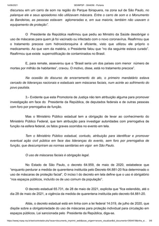 14/06/2021 SEI/MPSP - 3044056 - Portaria
https://wwwj.mpsp.mp.br/sei/controlador.php?acao=documento_imprimir_web&acao_origem=arvore_visualizar&id_documento=3504418&infra_si… 3/9
discursou em um carro de som na região do Parque Ibirapuera, na zona sul de São Paulo, no
palanque ele e seus apoiadores não utilizavam máscara. Entre o carro de som e o Monumento
às Bandeiras, as pessoas estavam   aglomeradas e, em sua maioria, também não usavam o
equipamento de proteção”.
 
O  Presidente da República reafirmou que pediu ao Ministro da Saúde desobrigar o
uso de máscaras para quem já foi vacinado ou infectado com o novo coronavírus. Reafirmou que
o tratamento precoce com hidroxicloroquina é eficiente, visto que utilizou ele próprio o
medicamento. Ao que vem da matéria, o Presidente falou que “no dia seguinte estava curado”.
Reafirmou que existe  supernotificação de contaminados no Brasil. 
 
E, para remate, asseverou que o “Brasil seria um dos países com menor  número de
mortes por milhão de habitantes”, cravou. O motivo, disse, está no tratamento precoce”. 
 
Na ocasião do discurso de encerramento do ato, o primeiro mandatário estava
cercado de lideranças nacionais e estaduais sem máscaras faciais, num acinte ao sofrimento do
povo paulista.
 
3.- Evidente que esta Promotoria de Justiça não tem atribuição alguma para promover
investigação em face do  Presidente da República, de deputados federais e de outras pessoas
com foro por prerrogativa de função.
 
Mas o Ministério Público estadual tem a obrigação de levar ao conhecimento do
Ministério Público Federal, que tem atribuição para investigar autoridades com prerrogativa de
função na esfera federal, os fatos graves ocorridos no evento em tela.
 
Tem o Ministério Público estadual, contudo, atribuição para identificar e promover
eventual ação civil pública em face das lideranças do evento, sem foro por prerrogativa de
função, que descumpriram as normas sanitárias em vigor  em São Paulo.
 
O uso de máscaras faciais é obrigação legal.
 
No Estado de São Paulo, o decreto 64.959, de maio de 2020, estabelece que
“enquanto perdurar a medida de quarentena instituída pelo Decreto 64.881-20 fica determinado o
uso de máscaras de proteção facial”, O inciso I do decreto em tela define que o uso é obrigatório
“nos espaços públicos, incluído os de uso comum da população”.
 
O decreto estadual 65.731, de 28 de maio de 2021, explicita que “fica estendido, até o
dia 28 de maio de 2021, a vigência da medida de quarentena instituída pelo decreto 64.881-20.
 
Aliás, o decreto estadual está em linha com a lei federal 14.019, de julho de 2020, que
dispõe sobre a obrigatoriedade do uso de máscaras para proteção individual para circulação em
espaços públicos. Lei sancionada pelo  Presidente da República, diga-se.         
 