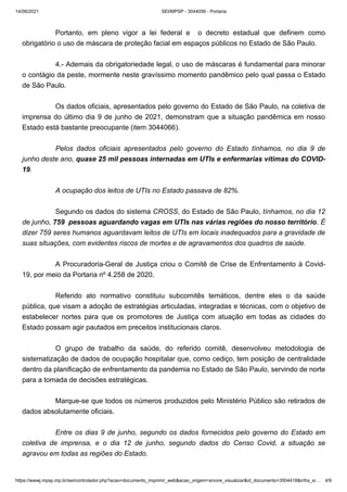 14/06/2021 SEI/MPSP - 3044056 - Portaria
https://wwwj.mpsp.mp.br/sei/controlador.php?acao=documento_imprimir_web&acao_origem=arvore_visualizar&id_documento=3504418&infra_si… 4/9
 
Portanto, em pleno vigor a lei federal e   o decreto estadual que definem como
obrigatório o uso de máscara de proteção facial em espaços públicos no Estado de São Paulo.
 
4.- Ademais da obrigatoriedade legal, o uso de máscaras é fundamental para minorar
o contágio da peste, mormente neste gravíssimo momento pandêmico pelo qual passa o Estado
de São Paulo.
 
Os dados oficiais, apresentados pelo governo do Estado de São Paulo, na coletiva de
imprensa do último dia 9 de junho de 2021, demonstram que a situação pandêmica em nosso
Estado está bastante preocupante (item 3044066).       
 
Pelos dados oficiais apresentados pelo governo do Estado tínhamos, no dia 9 de
junho deste ano, quase 25 mil pessoas internadas em UTIs e enfermarias vítimas do COVID-
19.   
 
A ocupação dos leitos de UTIs no Estado passava de 82%.
 
Segundo os dados do sistema CROSS, do Estado de São Paulo, tínhamos, no dia 12
de junho, 759  pessoas aguardando vagas em UTIs nas várias regiões do nosso território. É
dizer 759 seres humanos aguardavam leitos de UTIs em locais inadequados para a gravidade de
suas situações, com evidentes riscos de mortes e de agravamentos dos quadros de saúde.
 
A Procuradoria-Geral de Justiça criou o Comitê de Crise de Enfrentamento à Covid-
19, por meio da Portaria nº 4.258 de 2020.  
 
Referido ato normativo constituiu  subcomitês  temáticos, dentre eles o da saúde
pública, que visam a adoção de estratégias articuladas, integradas e técnicas, com o objetivo de
estabelecer nortes para que os promotores de Justiça com atuação em todas as cidades do
Estado possam agir pautados em preceitos institucionais claros.  
 
O grupo de trabalho da saúde, do referido comitê, desenvolveu metodologia de
sistematização de dados de ocupação hospitalar que, como cediço, tem posição de centralidade
dentro da planificação de enfrentamento da pandemia no Estado de São Paulo, servindo de norte
para a tomada de decisões estratégicas. 
 
Marque-se que todos os números produzidos pelo Ministério Público são retirados de
dados absolutamente oficiais.
 
Entre os dias 9 de junho, segundo os dados fornecidos pelo governo do Estado em
coletiva de imprensa, e o dia 12 de junho, segundo dados do Censo Covid, a situação se
agravou em todas as regiões do Estado.
 
 