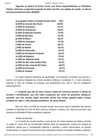 14/06/2021 SEI/MPSP - 3044056 - Portaria
https://wwwj.mpsp.mp.br/sei/controlador.php?acao=documento_imprimir_web&acao_origem=arvore_visualizar&id_documento=3504418&infra_si… 5/9
Segundo os dados do Censo Covid, que foram disponibilizados ao Ministério
Público, tínhamos a seguinte ocupação de leitos de UTIs, por regiões de saúde,  no dia do
passeio presidencial (item 3044067).
 
 
a) ocupação média no Estado de São Paulo   :  84%
b) DRS da Grande São Paulo                          : 80,8%
c) DRS de Araçatuba                                        : 91,7%
d) DRS de Araraquara                                      : 92,0%     
e) DRS da Baixada Santista                             : 72,9%
f) DRS de Barretos                                            : 97,4% 
g) DRS de Bauru                                               : 92,5%
h) DRS de Campinas                                         : 81,6%
i) DRS de Franca                                               : 90,7%
j) DRS de Marília                                                : 92,1%   
k) DRS de Piracicaba                                         : 91,5%
l) DRS de Presidente Prudente                         : 95,4%
m) DRS de Registro                                           : 76,4%
n) DRS de  Ribeirão Preto                                 : 93,1%
o) DRS de São João da Boa Vista                     : 93,3%
p) DRS de São José do Rio Preto                      : 90,5%
q) DRS de Sorocaba                                            : 93,7%
r) DRS de Taubaté                                               : 87,1%                   
 
Foi neste contexto dramático de agudização  da pandemia no Estado que ocorreu o
evento, com graves violações às normas sanitárias federais e estaduais. E, o mais dramático,
expondo à risco de contágio as pessoas que participaram dos atos e não se protegeram
adequadamente. 
 
5.- Evidente que não se está a buscar obstar de nenhuma maneira o direito de
reunião e manifestação, que não estão suspensos por conta da pandemia. Deseja-se,
somente, que tais direitos sejam exercidos dentro dos limites gizados pelas normas
jurídicas em vigor e  pela situação pandêmica  de nosso Estado.
 
Bem por isso o Comitê de Inclusão Social, que contou apoio majoritário dos demais
comitês do Gabinete de Crise da PGJ, aprovou, publicou e indicou, por meio de enunciado, aos
membros do Ministério Público estadual o seguinte:
 
“Direito de Reunião 
a). O direito de reunião pacífica e sem armas, em locais abertos ao público, previsto
no artigo 5º, inciso XVI, da Constituição Federal, deve ser assegurado, mesmo em tempos de
pandemia, desde que a manifestação defenda e respeite a ordem democrática, os direitos
fundamentais e o regular funcionamento das instituições políticas do Estado brasileiro, podendo-
 