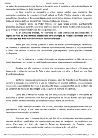 14/06/2021 SEI/MPSP - 3044056 - Portaria
https://wwwj.mpsp.mp.br/sei/controlador.php?acao=documento_imprimir_web&acao_origem=arvore_visualizar&id_documento=3504418&infra_si… 6/9
se exigir de seus organizadores tão somente prévio aviso à autoridade, além de obediência às
orientações sanitárias de distanciamento social. 
b). Sem prejuízo do necessário e prévio esforço coletivo para obediência das
orientações sanitárias de proteção individual, caberá ao Poder Público, durante o ato, adotar
providências educativas e de conscientização para convencer as pessoas presentes a manterem
distância uns dos outros e atentarem às referidas medidas de proteção. 
c). Caberá, ainda, ao Poder Público, por suas forças policiais eventualmente
presentes, atuar para garantir o exercício pacífico e seguro do direito fundamental de reunião e
para proteger a incolumidade física de seus participantes. 
d). O Ministério Público, no exercício de suas atribuições constitucionais e
legais, adotará as providências necessárias para apuração de responsabilidades em caso
de violação dos direitos de que cuidam estes enunciados”.
 
Assim, por certo, não se questiona o direito de reunião e de manifestação. Questiona-
se, somente, o desrespeito às normas sanitárias mais comezinhas, indicadas à população desde
a última crise sanitária oriunda da mal denominada “gripe espanhola”, posto que não foi oriunda
da Espanha.
 
O uso de máscara é o mínimo civilizatório em tempos pandêmicos. Não há nenhum
infectologista com um mínimo de credibilidade que oriente a população em sentido contrário.
 
Aqueles que são useiros e vezeiros em contrariarem este mínimo civilizatório são
justamente o dirigente máximo do País e seus seguidores nos atos no Brasil em que Sua
Excelência participa.
 
Conforme matérias jornalísticas ora anexadas, além do  Presidente da República não
cumprir a legislação que determina o uso de máscaras em eventos públicos,   seus principais
assessores, organizadores do evento e grande parte das pessoas presentes ao ato também não
se utilizaram de máscaras de proteção facial, seguindo o exemplo presidencial.
 
Como dito, o Ministério Público não tem atribuição para investigar o  Presidente da
República e demais autoridades com foro por prerrogativa de função. Razão pela qual cópia
desta portaria será encaminhada ao Ministério Público Federal em São Paulo.
 
O objeto deste procedimento fica, portanto, adstrito às lideranças que não têm foro por
prerrogativa de função e que, além de descumprirem o decreto estadual suso mencionado,
deram péssimo exemplo à sociedade.
 
Busca-se, com o presente inquérito civil, identificar as lideranças que descumpriram
normas sanitárias, qualificá-las, dar oportunidade para que, se desejarem, se manifestem nos
autos, Para que, ao final, não havendo Termo de Ajustamento de Conduta, sejam
responsabilizadas por dano moral e social coletivo por meio de ação civil pública.
 
 