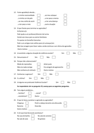 12- Foste agredido/a devido…
    ...à minha nacionalidade                       ...ao meu sotaque
    ...à minha cor de pele                         ...a ter peso a menos
    ...ao meu estilo de vestir                     ...a ter uma doença
    ...a ter peso a mais                           …outra situação

13- O que fizeste para terminar as agressões?
    Enfrentei-o/s
    Pedi ajuda a um professor/director de turma
    Contei aos meus pais ou outros familiares
    Fiz queixa no Conselho Executivo
    Pedi a uns amigos mais velhos para o/s ameaçar/em
    Não tive coragem para fazer nada e ainda continuo a ser vítima de agressões
     Outro motivo:

14- Já assististe a alguma situação de violência escolar?                  Sim         Não

15- Denunciaste-a?               Sim                   Não

16- Porque não a denunciaste?
    Medo de represálias                            Achei justo
    Não era nada comigo                            Era amigo/a do agressor/es
    Não conhecia a/s vítima/s                      Outro motivo:

17- Conhecias o agressor?              Sim                 Não

18- E a vítima?       Sim                    Não

19- Já alguma vez praticaste Violência Escolar?                      Sim         Não

    Se respondeste sim na pergunta 19, avança para as seguintes perguntas.

20- Tens algum problema...
    ...familiar?                 ...social?
    ...económico?                Outro:

21- O que te levou a praticar a agressão ou agressões?
    Vingança                     Perdi a cabeça durante uma discussão
    Racismo                      Diversão
    Outro motivo:

22- E em que local da escola aconteceu?
    Na casa de banho                   Na sala de convívio
    Na sala de aula                    No ginásio
 