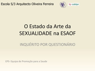 O Estado da Arte da SEXUALIDADE na ESAOF Escola S/3 Arquitecto Oliveira Ferreira INQUÉRITO POR QUESTIONÁRIO EPS- Equipa de Promoção para a Saude 