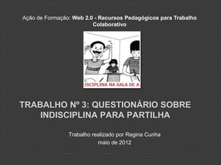 Ação de Formação: Web 2.0 - Recursos Pedagógicos para Trabalho
                         Colaborativo




TRABALHO Nº 3: QUESTIONÁRIO SOBRE
    INDISCIPLINA PARA PARTILHA

                Trabalho realizado por Regina Cunha
                           maio de 2012
 
