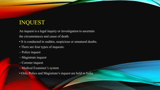 INQUEST
An inquest is a legal inquiry or investigation to ascertain
the circumstances and cause of death.
• It is conducted in sudden, suspicious or unnatural deaths.
• There are four types of inquests:
– Police inquest
– Magistrate inquest
– Coroner inquest
– Medical Examiner’s system
• Only Police and Magistrate’s inquest are held in India
 