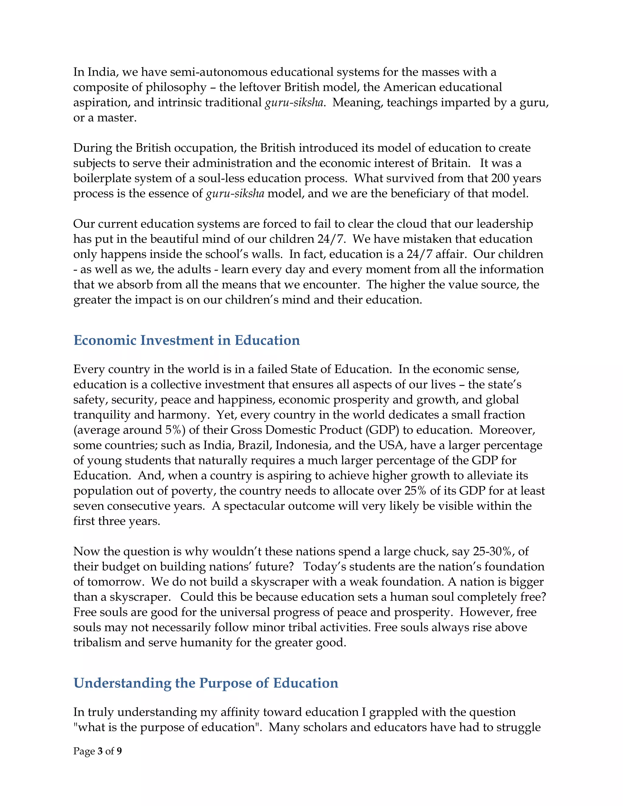 Page 3 of 9
In India, we have semi-autonomous educational systems for the masses with a
composite of philosophy – the leftover British model, the American educational
aspiration, and intrinsic traditional guru-siksha. Meaning, teachings imparted by a guru,
or a master.
During the British occupation, the British introduced its model of education to create
subjects to serve their administration and the economic interest of Britain. It was a
boilerplate system of a soul-less education process. What survived from that 200 years
process is the essence of guru-siksha model, and we are the beneficiary of that model.
Our current education systems are forced to fail to clear the cloud that our leadership
has put in the beautiful mind of our children 24/7. We have mistaken that education
only happens inside the school’s walls. In fact, education is a 24/7 affair. Our children
- as well as we, the adults - learn every day and every moment from all the information
that we absorb from all the means that we encounter. The higher the value source, the
greater the impact is on our children’s mind and their education.
Economic Investment in Education
Every country in the world is in a failed State of Education. In the economic sense,
education is a collective investment that ensures all aspects of our lives – the state’s
safety, security, peace and happiness, economic prosperity and growth, and global
tranquility and harmony. Yet, every country in the world dedicates a small fraction
(average around 5%) of their Gross Domestic Product (GDP) to education. Moreover,
some countries; such as India, Brazil, Indonesia, and the USA, have a larger percentage
of young students that naturally requires a much larger percentage of the GDP for
Education. And, when a country is aspiring to achieve higher growth to alleviate its
population out of poverty, the country needs to allocate over 25% of its GDP for at least
seven consecutive years. A spectacular outcome will very likely be visible within the
first three years.
Now the question is why wouldn’t these nations spend a large chuck, say 25-30%, of
their budget on building nations’ future? Today’s students are the nation’s foundation
of tomorrow. We do not build a skyscraper with a weak foundation. A nation is bigger
than a skyscraper. Could this be because education sets a human soul completely free?
Free souls are good for the universal progress of peace and prosperity. However, free
souls may not necessarily follow minor tribal activities. Free souls always rise above
tribalism and serve humanity for the greater good.
Understanding the Purpose of Education
In truly understanding my affinity toward education I grappled with the question
"what is the purpose of education". Many scholars and educators have had to struggle
 
