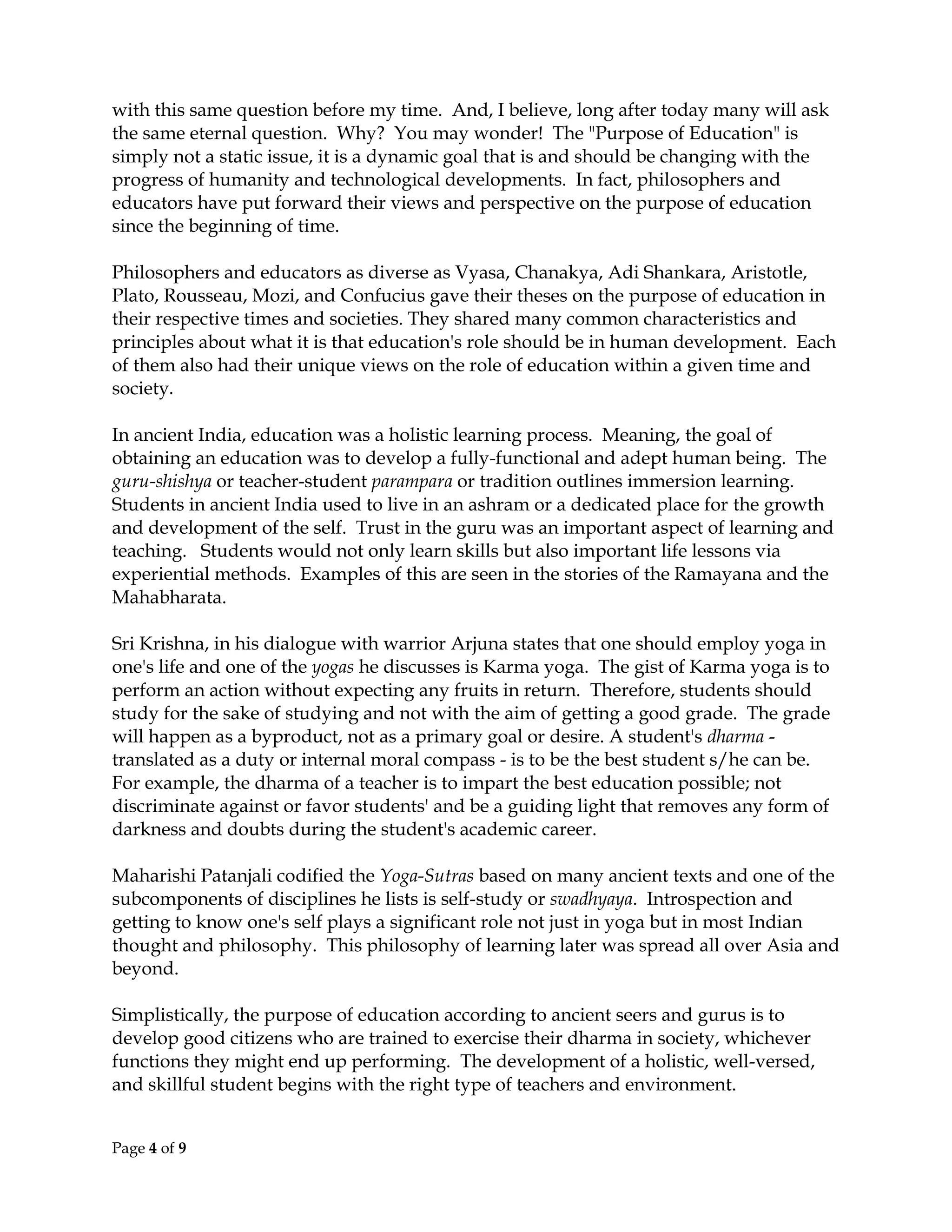 Page 4 of 9
with this same question before my time. And, I believe, long after today many will ask
the same eternal question. Why? You may wonder! The "Purpose of Education" is
simply not a static issue, it is a dynamic goal that is and should be changing with the
progress of humanity and technological developments. In fact, philosophers and
educators have put forward their views and perspective on the purpose of education
since the beginning of time.
Philosophers and educators as diverse as Vyasa, Chanakya, Adi Shankara, Aristotle,
Plato, Rousseau, Mozi, and Confucius gave their theses on the purpose of education in
their respective times and societies. They shared many common characteristics and
principles about what it is that education's role should be in human development. Each
of them also had their unique views on the role of education within a given time and
society.
In ancient India, education was a holistic learning process. Meaning, the goal of
obtaining an education was to develop a fully-functional and adept human being. The
guru-shishya or teacher-student parampara or tradition outlines immersion learning.
Students in ancient India used to live in an ashram or a dedicated place for the growth
and development of the self. Trust in the guru was an important aspect of learning and
teaching. Students would not only learn skills but also important life lessons via
experiential methods. Examples of this are seen in the stories of the Ramayana and the
Mahabharata.
Sri Krishna, in his dialogue with warrior Arjuna states that one should employ yoga in
one's life and one of the yogas he discusses is Karma yoga. The gist of Karma yoga is to
perform an action without expecting any fruits in return. Therefore, students should
study for the sake of studying and not with the aim of getting a good grade. The grade
will happen as a byproduct, not as a primary goal or desire. A student's dharma -
translated as a duty or internal moral compass - is to be the best student s/he can be.
For example, the dharma of a teacher is to impart the best education possible; not
discriminate against or favor students' and be a guiding light that removes any form of
darkness and doubts during the student's academic career.
Maharishi Patanjali codified the Yoga-Sutras based on many ancient texts and one of the
subcomponents of disciplines he lists is self-study or swadhyaya. Introspection and
getting to know one's self plays a significant role not just in yoga but in most Indian
thought and philosophy. This philosophy of learning later was spread all over Asia and
beyond.
Simplistically, the purpose of education according to ancient seers and gurus is to
develop good citizens who are trained to exercise their dharma in society, whichever
functions they might end up performing. The development of a holistic, well-versed,
and skillful student begins with the right type of teachers and environment.
 