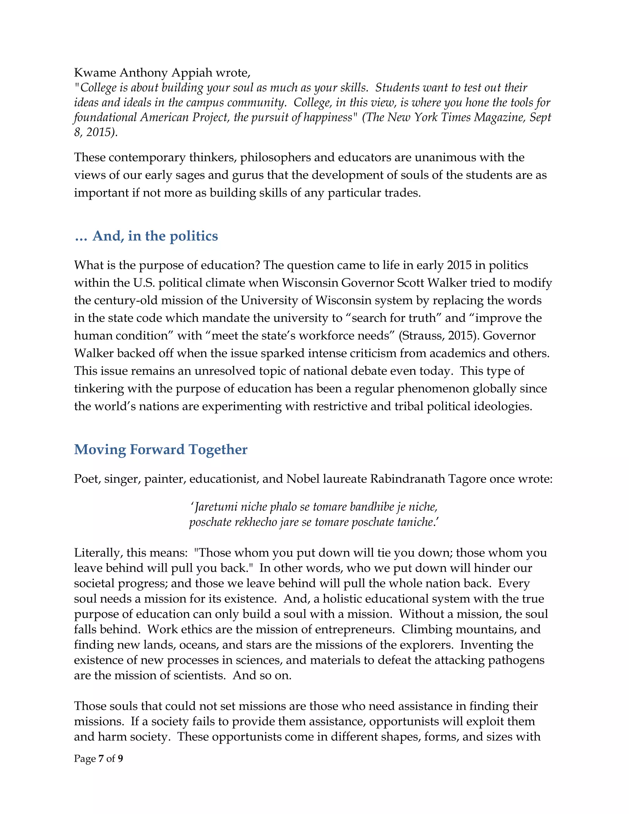 Page 7 of 9
Kwame Anthony Appiah wrote,
"College is about building your soul as much as your skills. Students want to test out their
ideas and ideals in the campus community. College, in this view, is where you hone the tools for
foundational American Project, the pursuit of happiness" (The New York Times Magazine, Sept
8, 2015).
These contemporary thinkers, philosophers and educators are unanimous with the
views of our early sages and gurus that the development of souls of the students are as
important if not more as building skills of any particular trades.
… And, in the politics
What is the purpose of education? The question came to life in early 2015 in politics
within the U.S. political climate when Wisconsin Governor Scott Walker tried to modify
the century-old mission of the University of Wisconsin system by replacing the words
in the state code which mandate the university to “search for truth” and “improve the
human condition” with “meet the state’s workforce needs” (Strauss, 2015). Governor
Walker backed off when the issue sparked intense criticism from academics and others.
This issue remains an unresolved topic of national debate even today. This type of
tinkering with the purpose of education has been a regular phenomenon globally since
the world’s nations are experimenting with restrictive and tribal political ideologies.
Moving Forward Together
Poet, singer, painter, educationist, and Nobel laureate Rabindranath Tagore once wrote:
‘Jaretumi niche phalo se tomare bandhibe je niche,
poschate rekhecho jare se tomare poschate taniche.’
Literally, this means: "Those whom you put down will tie you down; those whom you
leave behind will pull you back." In other words, who we put down will hinder our
societal progress; and those we leave behind will pull the whole nation back. Every
soul needs a mission for its existence. And, a holistic educational system with the true
purpose of education can only build a soul with a mission. Without a mission, the soul
falls behind. Work ethics are the mission of entrepreneurs. Climbing mountains, and
finding new lands, oceans, and stars are the missions of the explorers. Inventing the
existence of new processes in sciences, and materials to defeat the attacking pathogens
are the mission of scientists. And so on.
Those souls that could not set missions are those who need assistance in finding their
missions. If a society fails to provide them assistance, opportunists will exploit them
and harm society. These opportunists come in different shapes, forms, and sizes with
 