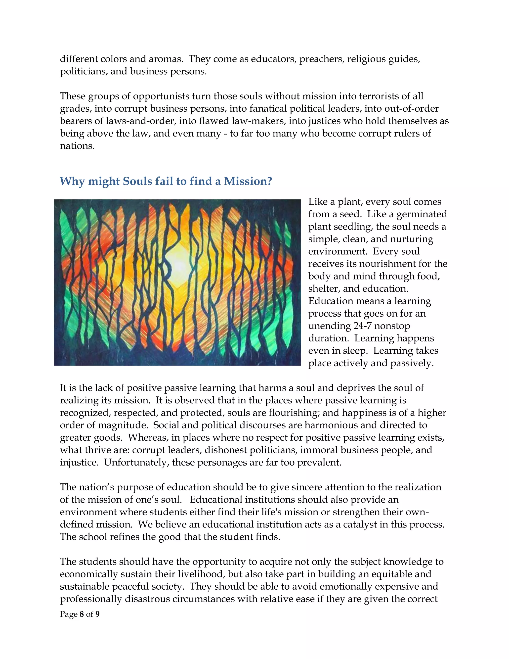Page 8 of 9
different colors and aromas. They come as educators, preachers, religious guides,
politicians, and business persons.
These groups of opportunists turn those souls without mission into terrorists of all
grades, into corrupt business persons, into fanatical political leaders, into out-of-order
bearers of laws-and-order, into flawed law-makers, into justices who hold themselves as
being above the law, and even many - to far too many who become corrupt rulers of
nations.
Why might Souls fail to find a Mission?
Like a plant, every soul comes
from a seed. Like a germinated
plant seedling, the soul needs a
simple, clean, and nurturing
environment. Every soul
receives its nourishment for the
body and mind through food,
shelter, and education.
Education means a learning
process that goes on for an
unending 24-7 nonstop
duration. Learning happens
even in sleep. Learning takes
place actively and passively.
It is the lack of positive passive learning that harms a soul and deprives the soul of
realizing its mission. It is observed that in the places where passive learning is
recognized, respected, and protected, souls are flourishing; and happiness is of a higher
order of magnitude. Social and political discourses are harmonious and directed to
greater goods. Whereas, in places where no respect for positive passive learning exists,
what thrive are: corrupt leaders, dishonest politicians, immoral business people, and
injustice. Unfortunately, these personages are far too prevalent.
The nation’s purpose of education should be to give sincere attention to the realization
of the mission of one’s soul. Educational institutions should also provide an
environment where students either find their life's mission or strengthen their own-
defined mission. We believe an educational institution acts as a catalyst in this process.
The school refines the good that the student finds.
The students should have the opportunity to acquire not only the subject knowledge to
economically sustain their livelihood, but also take part in building an equitable and
sustainable peaceful society. They should be able to avoid emotionally expensive and
professionally disastrous circumstances with relative ease if they are given the correct
 