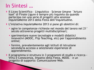Il Liceo Scientifico – Linguistico – Scienze Umane "Arturo
Issel" di Finale Ligure è sempre più inquieto da quando
partecipa con una serie di progetti alla sessione
InquietaMente 2013 della Festa dell’Inquietudine.
L’iniziativa InquietaMente 2013 si pone gli obiettivi di:
agire le competenze richieste nel mondo del lavoro nel 21°
secolo attraverso progetti multidisciplinari;
sperimentare nuove tecnologie e modelli didatticisperimentare nuove tecnologie e modelli didattici
innovativi (MOOC, Flip Teaching, etc) per l'apprendimento
online;
fornire, prevalentemente agli istituti di istruzione
secondaria accesso a selezionate esperienze di
apprendimento.
Il programma si struttura in 3 programmi di studio e ricerca -
Virtù e Conoscenza, Impatto della Festa, MOOC – e un
progetto di supporto: Comunicazione Web.
2
 