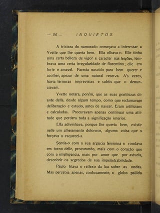 96 — I N Q U I E T O S
A tristeza do namorado começava a interessar a
Yvette que lhe queria bem. Ella olhava-o. Elle tinha
uma certa belleza de vigor e caracter nas feições, lem­
brava uma certa irregularidade de florentino; elle era
forte e amavel. Parecia nascido para bem querer e
acolher, apezar de uma natural reser^^a. A’s vezes,
havia ternuras imprevistas e subtis que o denun­
ciavam.
Yvette notara, porém, que as suas gentilezas di­
ante delia, desde algum tempo, como que reclamavam
deliberação e estudo, antes de nascer. Eram artificiaes
e calculadas. Procuravam apenas continuar uma atti­
tude que perdera toda a significação interior.
Ella adivinhava, porque lhe queria bem, existir
nelle um alheiamento doloroso, alguma coisa que o
forçava a esquecel-a.
Sentia-o com a sua argúcia feminina e rondava
em torno delle, procurando, mais com o coração que
com a intelligencia, mais por amor que por astúcia,
descobrir os segredos de sua impenetrabilidade.
Paulo fitava o reflexo da lua sobre as ondas..
Mas percebia apenas, confusamente, o globo pallido
 