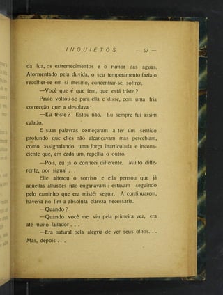 I N Q U I E T O S — 97 —
da lua, os estremecimentos e o rumor das aguas.
Atormentado pela duvida, o seu temperamento fazia-o
recolher-se em si mesmo, concentrar-se, soffrer.
—Você que é que tem, que está triste ?
Paulo voltou-se para ella e disse, com uma fria
correcção que a desolava :
—Eu triste ? Estou não. Eu sempre fui assim
calado.
E suas palavras começaram a ter um sentido
profundo que elles não alcançavam mas percebiam,
como assignalando uma força inarticulada e incons­
ciente que, em cada um, repellia o outro.
—Pois, eu já o conheci differente. Muito diffe­
rente, por signal ....
Elle alterou o sorriso e ella pensou que já
aquellas allusões não enganavam : estavam seguindo
pelo caminho que era mistér seguir. A continuarem,
haveria no fim a absoluta clareza necessária.
—Quando ?
—Quando você me viu pela primeira vez, era
até muito fallador .
—Era natural pela alegria de ver seus olhos. . .
Mas, depois .. .
 