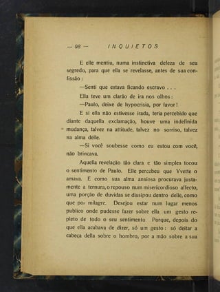 — 98 I N Q U I E T O S
E elle mentiu, numa instinctiva defeza de seu
segredo, para que ella se revelasse, antes de sua con­
fissão :
—Senti que estava ficando escravo . . .
Élla teve um clarão de ira nos olhos:
—Paulo, deixe de hypocrisia, por favor!
E si ella não estivesse irada, teria percebido que
diante daquella exclamação, houve uma indefinida
mudança, talvez na attitude, talvez no sorriso, talvez
na alma delle.
—Si você soubesse como eu estou com você,
não brincava.
Aquella revelação tão clara e tão simples tocou
o sentimento de Paulo. Elle percebeu que Yvette o
amava. E como sua alma ansiosa procurava justa­
mente a ternura, o repouso num misericordioso affecto,
uma porção de duvidas se dissipou dentro delle, como
que por milagre. Desejou estar num lugar menos
publico onde pudesse fazer sobre ella um gesto re­
pleto de todo o seu sentimento. Porque, depois do
que ella acabava de dizer, só um gesto : só deitar a
cabeça delia sobre o hombro, por a mão sobre a sua
 