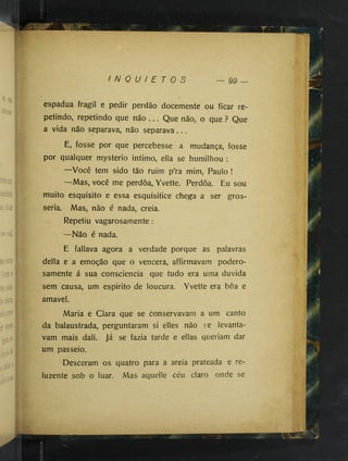 I N Q U I E T O S 99
ü
v
a
::: 
%
A
-'I
•
‘
V
espadua fragil e pedir perdão docemente ou ficar re­
petindo, repetindo que não . . . Que não, o que ? Que
a vida não separava, não separava. . .
E, fosse por que percebesse a mudança, fosse
por qualquer mysterio intimo, ella se humilhou :
—Você tem sido tão ruim p’ra mim, Paulo !
—Mas, você me perdoa, Yvette. Perdoa. Eu sou
muito esquisito e essa esquisitice chega a ser gros­
seria. Mas, não é nada, creia.
Repetiu vagarosamente :
—Não é nada.
E fallava agora a verdade porque as palavras
delia e a emoção que o vencera, affirmavam podero­
samente á sua consciência que tudo era uma duvida
sem causa, um espirito de loucura. Yvette era boa e
amavel.
Maria e Ciara que se conservavam a um canto
da balaustrada, perguntaram si elles não se levanta­
vam mais dali. Já se fazia tarde e ellas queriam dar
um passeio.
Desceram os quatro para a areia prateada e re­
luzente sob o luar. Mas aquelle céu claro onde se
II
 