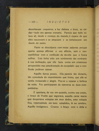 desenhavam coqueiros, a luz diafana e doce, as on*
das—tudo era apenas scénario. Parecia que tudo es­
tava ali, desde o começo do mundo, á espera de que
elles nascessem e se amassem e se torturassem um
diante do outro.
Paulo se desculpava com meias palavras porque
queria apenas affirmar o seu affecto, sem a sus-
ceptibilizar com a confissão da duvida que o fizera
soffrer. Esta tinha sido um sentimento tão contrario
á sua inclinação, que elle fazia como um criminoso
arrependido mas amedrontado do escandalo que a con­
fissão pudesse causar.
Aquillo durou pouco. Ella parecia tão distante,
tão consolada do resentimento que tivera, que elle se
sentiu restaurado e alegre. Poz-se a reparar a belleza
da noite. Fez participarem da conversa as duas com­
panheiras.
E apertava, de vez em quando, contra seu corpo,
o braço de Yvette que segurava, aquella carne macia
que despertava volupias em seus dedos, uma volúpia
fina, repercutindo em tons esbatidos, lá no cerebro.
Aquillo instigava-o. Cruzou o braço com o delia e
‘í1
,/
■
•
ÍT
'v
ê
:V
|
" ' 'r
:
 